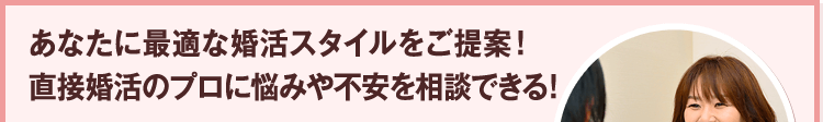 あなたに最適な婚活スタイルをご提案！ 直接婚活のプロに悩みや不安を相談できる!