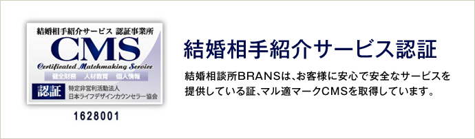 ［結婚相手紹介サービス認証］結婚相談所BRANSは、お客様に安心で安全なサービスを提供している証、マル適マークCMSを取得しています。